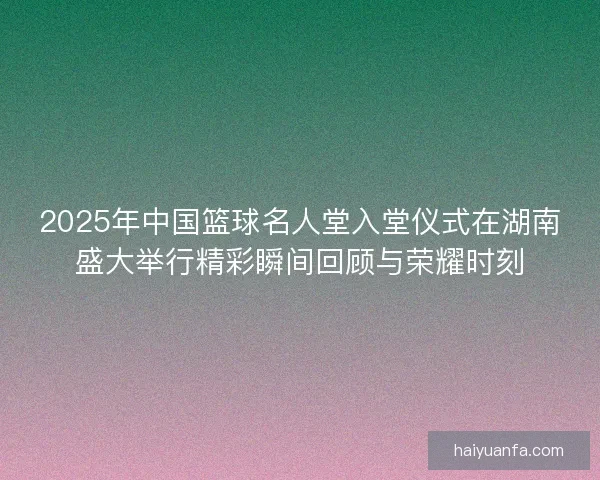 2025年中国篮球名人堂入堂仪式在湖南盛大举行精彩瞬间回顾与荣耀时刻